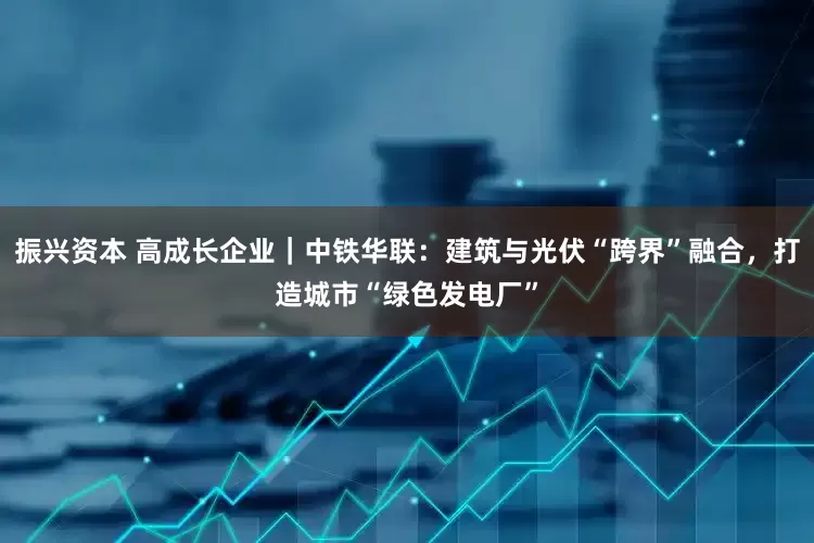 振兴资本 高成长企业｜中铁华联：建筑与光伏“跨界”融合，打造城市“绿色发电厂”