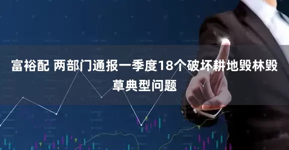 富裕配 两部门通报一季度18个破坏耕地毁林毁草典型问题