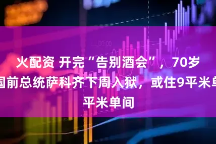 火配资 开完“告别酒会”，70岁法国前总统萨科齐下周入狱，或住9平米单间