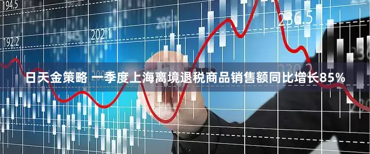 日天金策略 一季度上海离境退税商品销售额同比增长85%