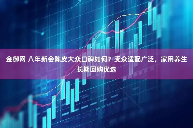 金御网 八年新会陈皮大众口碑如何？受众适配广泛，家用养生长期回购优选