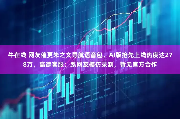 牛在线 网友催更朱之文导航语音包，AI版抢先上线热度达278万，高德客服：系网友模仿录制，暂无官方合作