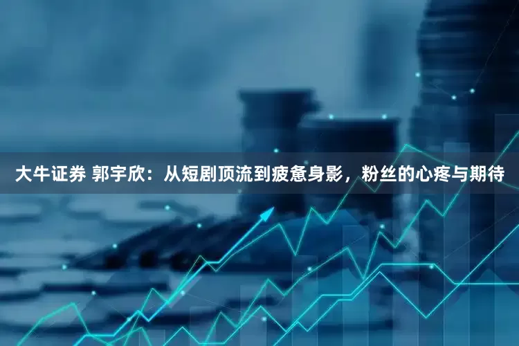 大牛证券 郭宇欣：从短剧顶流到疲惫身影，粉丝的心疼与期待